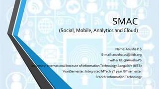 SMAC
(Social, Mobile,Analytics and Cloud)
Name: Anusha P S
E-mail: anusha.ps@iiitb.org
Twitter Id: @AnushaPS
University: International Institute of InformationTechnology Bangalore (IIITB)
Year/Semester: Integrated MTech 3rd year /6th semester
Branch: InformationTechnology
 