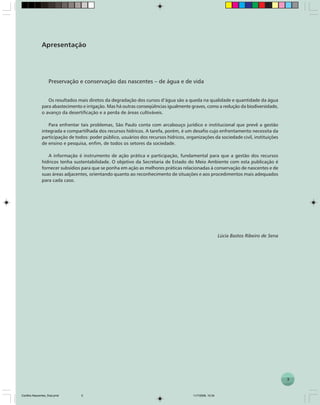 3
P R E S E R V A Ç Ã O E C O N S E R V A Ç Ã O D A S N A S C E N T E S
Apresentação
Preservação e conservação das nascentes – de água e de vida
Os resultados mais diretos da degradação dos cursos d’água são a queda na qualidade e quantidade da água
para abastecimento e irrigação. Mas há outras conseqüências igualmente graves, como a redução da biodiversidade,
o avanço da desertificação e a perda de áreas cultiváveis.
Para enfrentar tais problemas, São Paulo conta com arcabouço jurídico e institucional que prevê a gestão
integrada e compartilhada dos recursos hídricos. A tarefa, porém, é um desafio cujo enfrentamento necessita da
participação de todos: poder público, usuários dos recursos hídricos, organizações da sociedade civil, instituições
de ensino e pesquisa, enfim, de todos os setores da sociedade.
A informação é instrumento de ação prática e participação, fundamental para que a gestão dos recursos
hídricos tenha sustentabilidade. O objetivo da Secretaria de Estado do Meio Ambiente com esta publicação é
fornecer subsídios para que se ponha em ação as melhores práticas relacionadas à conservação de nascentes e de
suas áreas adjacentes, orientando quanto ao reconhecimento de situações e aos procedimentos mais adequados
para cada caso.
Lúcia Bastos Ribeiro de Sena
3
Cartilha Nascentes_final.pmd 11/7/2006, 10:343
 