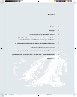 5
P R E S E R V A Ç Ã O E C O N S E R V A Ç Ã O D A S N A S C E N T E S
Prefácio
1. Introdução
2. Ciclo hidrológico e hidrogeologia da nascente
3. Legislacão relacionada às nascentes e aos outros recursos hídricos
decorrentes e trâmites necessários para legalizar ações interferentes
4. Cuidados primários essenciais em relação à área adjacente às nascentes
5. Cobertura vegetal em torno das nascentes
6. Aproveitamento para consumo no abastecimento rural ou urbano
7. Apresentação de algumas nascentes e detalhes sobre o estado de preservação
8. Bibliografia
Sumário
0606060606
0707070707
0808080808
1111111111
1414141414
1717171717
2121212121
2525252525
3030303030
Cartilha Nascentes_final.pmd 11/7/2006, 10:345
 