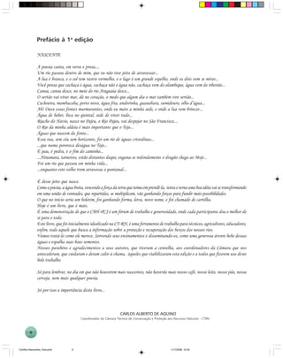 6
NASCENTE
A poesia canta, em verso e prosa....
Um rio passou dentro de mim, que eu não tive jeito de atravessar...
A lua é branca, e o sol tem rastro vermelho, e o lago é um grande espelho, onde os dois vem se mirar...
Você pensa que cachaça é água, cachaça não é água não, cachaça vem do alambique, água vem do ribeirão...
Canoa, canoa desce, no meio do rio Araguaia desce...
O sertão vai virar mar, dá no coração, o medo que algum dia o mar também vire sertão...
Cachoeira, mambucaba, porto novo, água fria, andorinha, guanabara, sumidouro, olho d’água...
Ah! Ouve essas fontes murmurantes, onde eu mato a minha sede, e onde a lua vem brincar...
Água de beber, bica no quintal, sede de viver tudo...
Riacho do Navio, nasce no Pajeu, o Rio Pajeu, vai despejar no São Francisco....
O Rio da minha aldeia é mais importante que o Tejo...
Águas que nascem da fonte...
Essa rua, sem céu sem horizonte, foi um rio de águas cristalinas...
...que numa pororoca deságua no Tejo...
É pau, é pedra, é o fim do caminho...
...Ninamata, taineiros, estão distantes daqui, engana-se redondamente o dragão chega ao Moji...
Foi um rio que passou em minha vida...
...enquanto este velho trem atravessa o pantanal...
É desse jeito que nasce.
Comoapoesia,aáguabrota,vencendoaforçadaterraqueteimaemprendê-la, tenraeternaumaboaidéiavaisetransformando
em uma união de vontades, que repartidas, se multiplicam, vão ganhando forças para fundir mais possibilidades.
O que no início seria um boletim, foi ganhando forma, letra, novo nome, e foi chamado de cartilha.
Hoje é um livro, que é mais.
É uma demonstração de que o CBH-PCJ é um fórum de trabalho e generosidade, onde cada participante doa o melhor de
si para o todo.
Este livro, que foi inicialmente idealizado na CT-RN, é uma ferramenta de trabalho para técnicos, agricultores, educadores,
enfim, todo aquele que busca a informação sobre a proteção e recuperação dos berços dos nossos rios.
Vamos tratá-lo como ele merece. Sorvendo seus ensinamentos e disseminando-os, como uma generosa árvore bebe dessas
águas e espalha suas boas sementes.
Nossos parabéns e agradecimentos a seus autores, que tiveram a centelha, aos coordenadores da Câmara que nos
antecederam, que cuidaram e deram calor à chama, àqueles que viabilizaram esta edição e a todos que fizerem uso deste
belo trabalho.
Só para lembrar, no dia em que não houverem mais nascentes, não haverão mais nosso café, nosso leite, nosso pão, nossa
cerveja, nem mais qualquer poesia.
Só por isso a importância deste livro...
CARLOS ALBERTO DE AQUINO
Coordenador da Câmara Técnica de Conservação e Proteção aos Recursos Naturais - CTRN
Prefácio à 1a
edição
Cartilha Nascentes_final.pmd 11/7/2006, 10:346
 