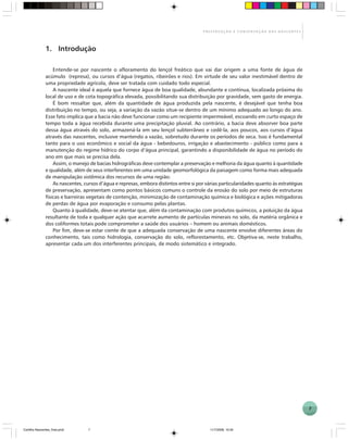 7
P R E S E R V A Ç Ã O E C O N S E R V A Ç Ã O D A S N A S C E N T E S
1. Introdução
Entende-se por nascente o afloramento do lençol freático que vai dar origem a uma fonte de água de
acúmulo (represa), ou cursos d’água (regatos, ribeirões e rios). Em virtude de seu valor inestimável dentro de
uma propriedade agrícola, deve ser tratada com cuidado todo especial.
A nascente ideal é aquela que fornece água de boa qualidade, abundante e contínua, localizada próxima do
local de uso e de cota topográfica elevada, possibilitando sua distribuição por gravidade, sem gasto de energia.
É bom ressaltar que, além da quantidade de água produzida pela nascente, é desejável que tenha boa
distribuição no tempo, ou seja, a variação da vazão situe-se dentro de um mínimo adequado ao longo do ano.
Esse fato implica que a bacia não deve funcionar como um recipiente impermeável, escoando em curto espaço de
tempo toda a água recebida durante uma precipitação pluvial. Ao contrário, a bacia deve absorver boa parte
dessa água através do solo, armazená-la em seu lençol subterrâneo e cedê-la, aos poucos, aos cursos d’água
através das nascentes, inclusive mantendo a vazão, sobretudo durante os períodos de seca. Isso é fundamental
tanto para o uso econômico e social da água - bebedouros, irrigação e abastecimento - público como para a
manutenção do regime hídrico do corpo d’água principal, garantindo a disponibilidade de água no período do
ano em que mais se precisa dela.
Assim, o manejo de bacias hidrográficas deve contemplar a preservação e melhoria da água quanto à quantidade
e qualidade, além de seus interferentes em uma unidade geomorfológica da paisagem como forma mais adequada
de manipulação sistêmica dos recursos de uma região.
As nascentes, cursos d’água e represas, embora distintos entre si por várias particularidades quanto às estratégias
de preservação, apresentam como pontos básicos comuns o controle da erosão do solo por meio de estruturas
físicas e barreiras vegetais de contenção, minimização de contaminação química e biológica e ações mitigadoras
de perdas de água por evaporação e consumo pelas plantas.
Quanto à qualidade, deve-se atentar que, além da contaminação com produtos químicos, a poluição da água
resultante de toda e qualquer ação que acarrete aumento de partículas minerais no solo, da matéria orgânica e
dos coliformes totais pode comprometer a saúde dos usuários – homem ou animais domésticos.
Por fim, deve-se estar ciente de que a adequada conservação de uma nascente envolve diferentes áreas do
conhecimento, tais como hidrologia, conservação do solo, reflorestamento, etc. Objetiva-se, neste trabalho,
apresentar cada um dos interferentes principais, de modo sistemático e integrado.
Cartilha Nascentes_final.pmd 11/7/2006, 10:347
 