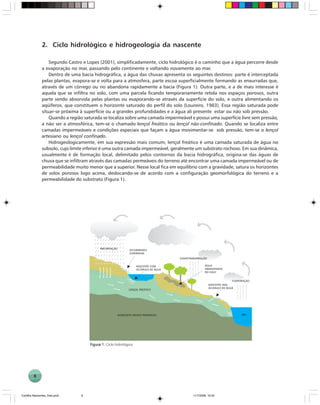 8
2. Ciclo hidrológico e hidrogeologia da nascente
Segundo Castro e Lopes (2001), simplificadamente, ciclo hidrológico é o caminho que a água percorre desde
a evaporação no mar, passando pelo continente e voltando novamente ao mar.
Dentro de uma bacia hidrográfica, a água das chuvas apresenta os seguintes destinos: parte é interceptada
pelas plantas, evapora-se e volta para a atmosfera, parte escoa superficialmente formando as enxurradas que,
através de um córrego ou rio abandona rapidamente a bacia (Figura 1). Outra parte, e a de mais interesse é
aquela que se infiltra no solo, com uma parcela ficando temporariamente retida nos espaços porosos, outra
parte sendo absorvida pelas plantas ou evaporando-se através da superfície do solo, e outra alimentando os
aqüíferos, que constituem o horizonte saturado do perfil do solo (Loureiro, 1983). Essa região saturada pode
situar-se próxima à superfície ou a grandes profundidades e a água ali presente estar ou não sob pressão.
Quando a região saturada se localiza sobre uma camada impermeável e possui uma superfície livre sem pressão,
a não ser a atmosférica, tem-se o chamado lençol freático ou lençol não-confinado. Quando se localiza entre
camadas impermeáveis e condições especiais que façam a água movimentar-se sob pressão, tem-se o lençol
artesiano ou lençol confinado.
Hidrogeologicamente, em sua expressão mais comum, lençol freático é uma camada saturada de água no
subsolo, cujo limite inferior é uma outra camada impermeável, geralmente um substrato rochoso. Em sua dinâmica,
usualmente é de formação local, delimitado pelos contornos da bacia hidrográfica, origina-se das águas de
chuva que se infiltram através das camadas permeáveis do terreno até encontrar uma camada impermeável ou de
permeabilidade muito menor que a superior. Nesse local fica em equilíbrio com a gravidade, satura os horizontes
de solos porosos logo acima, deslocando-se de acordo com a configuração geomorfológica do terreno e a
permeabilidade do substrato (Figura 1).
Figura 1.Figura 1.Figura 1.Figura 1.Figura 1. Ciclo hidrológico
Cartilha Nascentes_final.pmd 11/7/2006, 10:348
 