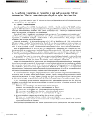 11
P R E S E R V A Ç Ã O E C O N S E R V A Ç Ã O D A S N A S C E N T E S
3. Legislacão relacionada às nascentes e aos outros recursos hídricos
decorrentes. Trâmites necessários para legalizar ações interferentes
Dentre os principais aspectos legais do processo de legalização/regularização de interferências relacionadas
aos corpos hídricos, tem-se o seguinte:
3.1. Ligados à cobertura vegetal
Segundo a Lei Federal no
4.771/65, alterada pela Lei no
7.803/89 e a Medida Provisória n.º 2.166-67, de 24 de
agosto de 2001, “Consideram-se de preservação permanente, pelo efeito de Lei, as áreas situadas nas nascentes,
ainda que intermitentes e nos chamados “olhos d’água”, qualquer que seja a sua situação topográfica, devendo
ter um raio mínimo de 50 (cinqüenta) metros de largura.”
Segundo o Artigos 1º dessa Lei são áreas de preservação permanente: “área protegida nos termos dos arts. 2o
e 3o
desta Lei, coberta ou não por vegetação nativa, com a função ambiental de preservar os recursos hídricos,
a paisagem, a estabilidade geológica, a biodiversidade, o fluxo gênico de fauna e flora, proteger o solo e
assegurar o bem-estar das populações humanas”.
Quanto às penalidades, a Lei de Crimes Ambientais - Lei no
9.605, de 12 de fevereiro de 1998 - conforme Artigo
39, determina que é proibido “destruir ou danificar floresta da área de preservação permanente, mesmo que em
formação, ou utilizá-la com infringência das normas de proteção”. É prevista pena de detenção, de um a três
anos, ou multa, ou ambas as penas, cumulativamente. Se o crime for culposo, a pena será reduzida à metade.
A fim de regulamentar o Art. 2o
da Lei n.o
4.771/65, publicaram-se a Resolução n.o
303 e a Resolução no
302,
de março de 2002 - a primeira revoga a Resolução Conama 004, de novembro de 1985, que se referia às Áreas de
Preservação Permanente (APP) quanto ao tamanho das áreas adjacentes a recursos hídricos; a segunda, refere-se
às áreas de preservação permanente no entorno dos reservatórios artificiais (figura 5), determinando que:
a) As Áreas de Preservação Permanentes ao redor de nascente ou olho d’água, localizada em área rural, ainda
que intermitente, ou seja, só aparece em alguns períodos (na estação chuvosa, por exemplo), deve ter raio
mínimo de 50 metros de modo que proteja, em cada caso, a bacia hidrográfica contribuinte.
Para as nascentes localizadas em áreas urbanas, que permanecem sem qualquer interferência, por exemplo,
de nenhuma construção em um raio de 50 metros, vale a mesma legislação da área rural. Para aquelas já perturbadas
por intervenções anteriores em seu raio de 50 metros, por exemplo, com habitações anteriores consolidadas, na
nova interferência, deve-se consultar os órgãos competentes. No Estado de São Paulo, para o caso específico de
empreendimentos habitacionais, os interessados deverão dirigir-se diretamente ao Grupo de Análise e Aprovação
de Projetos Habitacionais (GRAPROHAB), vinculado à Secretaria de Estado da Habitação.
b) Em veredas e em faixa marginal, em projeção horizontal, deve apresentar a largura mínima de 50 metros,
a partir do limite do espaço brejoso e encharcado. Vereda é o espaço brejoso ou encharcado que contém
nascentes ou cabeceiras de cursos d’água, onde há ocorrência de solos hidromórficos, caracterizados
predominantemente por renques de buritis do brejo (Mauritia flexuosa) e outras formas de vegetação típica.
c) Para cursos d’água, a área situada em faixa marginal (APP), medida a partir do nível mais alto alcançado
pela água por ocasião da cheia sazonal do curso d’água perene ou intermitente, em projeção horizontal, deverá
ter larguras mínimas de:
30 metros para cursos d’água com menos de dez metros de largura;
50 metros para cursos d’água com dez a cinquenta metros de largura;
100 metros para cursos d’água com cinquenta a duzentos metros de largura;
200 metros para cursos d’água com duzentos a seiscentos metros de largura;
500 metros para cursos d’água com mais de seiscentos metros de largura.
d) No entorno de lagos e lagoas naturais, a faixa deve ter largura mínima de:
30 metros para os que estejam situados em áreas urbanas consolidadas
100 metros para os que estejam em áreas rurais, exceto os corpos d’água com até 20 hectares de superfície,
cuja faixa marginal será de 50metros.
Área urbana consolidada é aquela que atende aos seguintes critérios: definição legal pelo poder público e
Cartilha Nascentes_final.pmd 11/7/2006, 10:3411
 