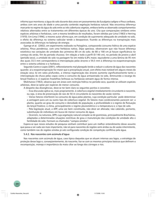 20
informa que monitorou a água do solo durante dois anos em povoamentos de Eucalyptus saligna e Pinus caribaea,
ambos com seis anos de idade e uma parcela contendo vegetação herbácea natural. Não encontrou diferença
marcante no regime da água do solo entre as três coberturas vegetais, embora tenha se observado comportamentos
relativos alternados entre os tratamentos em diferentes épocas do ano. Cita que comparações similares entre
espécies arbóreas e herbáceas, com a mesma tendência de resultados, foram obtidas por Lima (1983) e Herring
(1970). Em Lima (1996), o mesmo autor afirma que, em condição de suprimento adequado de umidade no solo,
o efeito da diferença no sistema radicular tende a desaparecer, ficando as diferenças na transpiração mais
associadas às diferenças no balanço de energia.
Gyenge et al. (2002), em experimento realizado na Patagônia, comparando consumo hídrico de uma espécie
arbórea, Pinus ponderosa, com uma herbácea nativa, Stipa speciosa, observaram que não houve diferença
estatística nas variações de umidade dos primeiros 80 cm do solo; de 80 a 100 cm já houve significância no
começo do verão, fim do período chuvoso. Em relação a todo o perfil (0-140 cm), no período de janeiro a abril
(período seco), a umidade do solo na pastagem foi em média 6,8% maior, equivalente a uma lâmina de 95 mm
dos quais 33,5 mm corresponderia à interceptação pelas árvores e 59,5 mm à diferença na evapotranspiração
entre o sistema arbóreo e o herbáceo.
Segundo Castro e Lopes (2001), reflorestamento mal planejado tende a reduzir o volume de água das nascentes
quando: a) a evapotranspiração for maior que a precipitação anual, com efeito mais notável em alguns meses da
estação seca; b) em solos profundos, a intensa regeneração das árvores aumenta significativamente tanto a
interceptação da chuva pelas copas como o consumo da água armazenada no solo, diminuindo a recarga do
lençol freático e; c) espécies freatófitas lenhosas ou herbáceas extraem água de forma intensa.
Molchanov (1963), observa que em áreas com restrição hídrica no período seco, quando se utilizam espécies
arbóreas, deve-se optar por espécies de menor consumo.
A despeito das divergências, deve-se ter bem claro os seguintes pontos e conceitos:
- Essa discussão aplica-se, mais propriamente, à cobertura vegetal imediatamente circundante à nascente,
ou seja, à área de preservação de raio de 50 m circundante às nascentes de vazão restrita.
- Vários fatores interferem no consumo de água pelas plantas, cuja condição particular pode determinar
a vantagem para um ou outro tipo de cobertura vegetal. Os fatores mais condicionantes parecem ser: a
planta, quanto ao grau de consumo e densidade de população; a profundidade e o regime de flutuação
do lençol freático; o clima, principalmente o regime pluviométrico e a temperatura e; o tipo de solo.
- Pela legislação atual, a APP, uma vez bem constituída, não deve ser alterada; não cabendo, portanto,
substituição de indivíduos em busca de menor consumo de água.
- Ocorrem, na natureza, APPs cuja vegetação natural compõe-se de gramíneas, principalmente Brachiárias,
adaptadas a determinadas situações restritivas de grau e manutenção das condições de umidade alta e
fertilidade do solo. Formam os chamados “campos úmidos”.
Espera-se que novos estudos de pesquisa venham contribuir para um melhor entendimento desse assunto
que passa a ser cada vez mais importante, não só para nascentes de regiões semi-áridas ou de vazão intermitente,
como também nas de regiões úmidas já sob configurada condição de competição conflitiva pela água.
5.4.2. Nas nascentes com acúmulo d’água
Nas nascentes com acúmulo de água, caso típico daquelas que se situam internas aos lagos, a estratégia de
proteção desse lago e, conseqüentemente, da nascente, faz-se com os mesmos princípios básicos que definem a
recomposição, manejo e importância da mata ciliar ao longo dos córregos e rios.
Cartilha Nascentes_final.pmd 11/7/2006, 10:3420
 