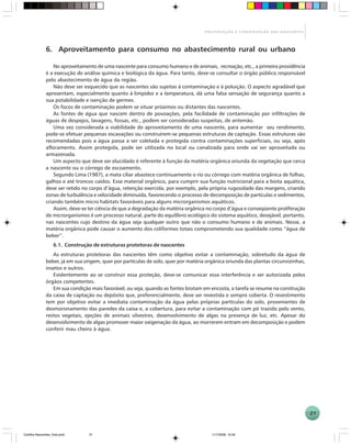 21
P R E S E R V A Ç Ã O E C O N S E R V A Ç Ã O D A S N A S C E N T E S
6. Aproveitamento para consumo no abastecimento rural ou urbano
No aproveitamento de uma nascente para consumo humano e de animais, recreação, etc., a primeira providência
é a execução de análise química e biológica da água. Para tanto, deve-se consultar o órgão público responsável
pelo abastecimento de água da região.
Não deve ser esquecido que as nascentes são sujeitas à contaminação e à poluição. O aspecto agradável que
apresentam, especialmente quanto à limpidez e a temperatura, dá uma falsa sensação de segurança quanto a
sua potabilidade e isenção de germes.
Os focos de contaminação podem se situar próximos ou distantes das nascentes.
As fontes de água que nascem dentro de povoações, pela facilidade de contaminação por infiltrações de
águas de despejos, lavagens, fossas, etc., podem ser consideradas suspeitas, de antemão.
Uma vez considerada a viabilidade de aproveitamento de uma nascente, para aumentar seu rendimento,
pode-se efetuar pequenas escavações ou construírem-se pequenas estruturas de captação. Essas estruturas são
recomendadas pois a água passa a ser coletada e protegida contra contaminações superficiais, ou seja, após
afloramento. Assim protegida, pode ser utilizada no local ou canalizada para onde vai ser aproveitada ou
armazenada.
Um aspecto que deve ser elucidado é referente à função da matéria orgânica oriunda da vegetação que cerca
a nascente ou o córrego de escoamento.
Segundo Lima (1987), a mata ciliar abastece continuamente o rio ou córrego com matéria orgânica de folhas,
galhos e até troncos caídos. Esse material orgânico, para cumprir sua função nutricional para a biota aquática,
deve ser retido no corpo d’água, retenção exercida, por exemplo, pela própria rugosidade das margens, criando
zonas de turbulência e velocidade diminuída, favorecendo o processo de decomposição de partículas e sedimentos,
criando também micro habitats favoráveis para alguns microrganismos aquáticos.
Assim, deve-se ter ciência de que a degradação da matéria orgânica no corpo d’água e conseqüente proliferação
de microrganismos é um processo natural, parte do equilíbrio ecológico do sistema aquático, desejável, portanto,
nas nascentes cujo destino da água seja qualquer outro que não o consumo humano e de animais. Nesse, a
matéria orgânica pode causar o aumento dos coliformes totais comprometendo sua qualidade como “água de
beber”.
6.1. Construção de estruturas protetoras de nascentes
As estruturas protetoras das nascentes têm como objetivo evitar a contaminação, sobretudo da água de
beber, já em sua origem, quer por partículas de solo, quer por matéria orgânica oriunda das plantas circunvizinhas,
insetos e outros.
Evidentemente ao se construir essa proteção, deve-se comunicar essa interferência e ser autorizada pelos
órgãos competentes.
Em sua condição mais favorável, ou seja, quando as fontes brotam em encosta, a tarefa se resume na construção
da caixa de captação ou depósito que, preferencialmente, deve ser revestida e sempre coberta. O revestimento
tem por objetivo evitar a imediata contaminação da água pelas próprias partículas do solo, provenientes de
desmoronamento das paredes da caixa e, a cobertura, para evitar a contaminação com pó trazido pelo vento,
restos vegetais, ejeções de animais silvestres, desenvolvimento de algas na presença de luz, etc. Apesar do
desenvolvimento de algas promover maior oxigenação da água, ao morrerem entram em decomposição e podem
conferir mau cheiro à água.
Cartilha Nascentes_final.pmd 11/7/2006, 10:3421
 