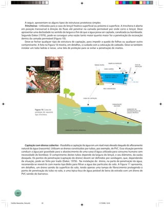 22
A seguir, apresentam-se alguns tipos de estruturas protetoras simples:
Trincheiras - Utilizadas para o caso de lençol freático superficial ou próximo à superfície. A trincheira é aberta
em posição transversal à direção do fluxo até penetrar na camada permeável por onde corre o lençol. Deve
apresentar uma declividade no sentido da largura a fim de que a água possa ser captada, canalizada ou bombeada.
Segundo Daker (1976), pode-se conseguir uma vazão tanto maior quanto maior for a penetração da escavação
dentro da camada permeável (Figura 10).
Deve-se fechar qualquer tipo de estrutura de captação, para impedir a queda de folhas ou qualquer outro
contaminante. A foto na Figura 10 mostra, em detalhes, o cuidado com a colocação de cadeado. Deve-se também
instalar um tubo ladrão e nesse, uma tela de proteção para se evitar a penetração de insetos.
Figura 10Figura 10Figura 10Figura 10Figura 10. Caixa de
proteção de nascente
tipo trincheira.
Captação com drenos cobertos - Possibilita a captação da água em um nível mais elevado daquele do afloramento
natural da água (nascente). Utilizam-se drenos constituídos por tubos, por exemplo, de PVC. Essa situação permite
conduzir a água por gravidade para o abastecimento de uma caixa d’água utilizada para consumo humano sem
necessidade de bombear. O comprimento destes tubos depende da largura do lençol, e seu diâmetro, da vazão
desejada. Os pontos de penetração (captação do dreno) devem ser definidos por sondagem, que, dependendo
da situação, pode ser feito por trado (Daker, 1976). Na instalação do dreno, na parte de penetração da água,
recomenda-se revesti-lo com manta tipo Bidin para filtrar a água das partículas do solo. A Figura 11 apresenta,
em detalhes, um dreno saindo da superfície do solo, tendo apenas uma tampa de fibrocimento protegendo o
ponto de penetração do tubo no solo, e uma típica bica de água potável de beira de estrada com um dreno de
PVC saindo do barranco.
Cartilha Nascentes_final.pmd 11/7/2006, 10:3422
 