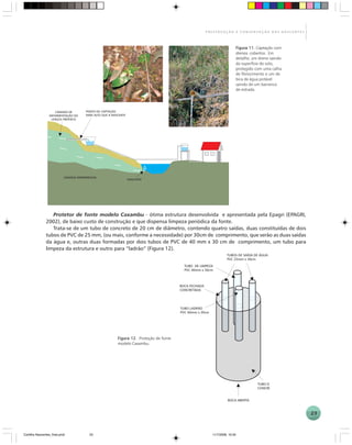 23
P R E S E R V A Ç Ã O E C O N S E R V A Ç Ã O D A S N A S C E N T E S
Protetor de fonte modelo Caxambu - ótima estrutura desenvolvida e apresentada pela Epagri (EPAGRI,
2002), de baixo custo de construção e que dispensa limpeza periódica da fonte.
Trata-se de um tubo de concreto de 20 cm de diâmetro, contendo quatro saídas, duas constituídas de dois
tubos de PVC de 25 mm, (ou mais, conforme a necessidade) por 30cm de comprimento, que serão as duas saídas
da água e, outras duas formadas por dois tubos de PVC de 40 mm x 30 cm de comprimento, um tubo para
limpeza da estrutura e outro para “ladrão” (Figura 12).
Figura 11Figura 11Figura 11Figura 11Figura 11. Captação com
drenos cobertos. Em
detalhe, um dreno saindo
da superfície do solo,
protegido com uma calha
de fibrocimento e um de
bica de água potável
saindo de um barranco
de estrada.
Figura 12Figura 12Figura 12Figura 12Figura 12. Proteção de fonte
modelo Caxambu.
Cartilha Nascentes_final.pmd 11/7/2006, 10:3423
 