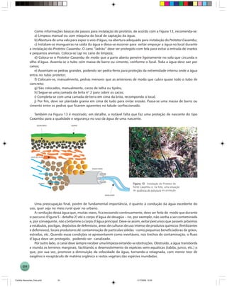 24
Como informações básicas de passos para instalação do protetor, de acordo com a Figura 13, recomenda-se:
a) Limpeza manual ou com máquina do local de captação da água;
b) Abertura de uma vala para expor o veio d’água, na abertura adequada para instalação do Protetor Caxambu;
c) Instalam-se mangueiras na saída da água e deixa-se escorrer para evitar empoçar a água no local durante
a instalação do Protetor Caxambu. O cano “ladrão” deve ser protegido com tela para evitar a entrada de insetos
e pequenos animais. Coloca-se cap no cano de limpeza;
d) Coloca-se o Protetor Caxambu de modo que a parte aberta penetre ligeiramente no solo que circunda o
olho d’água. Assenta-se o tubo com massa de barro ou cimento, conforme o local. Toda a água deve sair por
canos;
e) Assentam-se pedras grandes, podendo ser pedra-ferro para proteção da extremidade interna onde a água
entra no tubo protetor;
f) Colocam-se, manualmente, pedras menores que as anteriores de modo que cubra quase todo o tubo de
concreto;
g) São colocados, manualmente, cacos de telha ou tijolos;
h) Segue-se uma camada de brita no
2 para cobrir os cacos;
i) Completa-se com uma camada de terra em cima da brita, recompondo o local;
j) Por fim, deve ser plantada grama em cima de tudo para evitar erosão. Passa-se uma massa de barro ou
cimento entre as pedras que ficarem aparentes no talude confeccionado.
Também na Figura 13 é mostrado, em detalhe, a notável falta que faz uma proteção de nascente do tipo
Caxambu para a qualidade e segurança no uso da água de uma nascente.
Figura 13Figura 13Figura 13Figura 13Figura 13. Instalação do Protetor de
fonte Caxambu e, na foto, uma situação
de ausência de estrutura de proteção.
Uma preocupação final, porém de fundamental importância, é quanto à condução da água excedente do
uso, quer seja no meio rural quer no urbano.
A condução dessa água que, muitas vezes, fica escoando continuamente, deve ser feita de modo que durante
o percurso (Figura 5 - detalhe 2) até o corpo d’água de desagüe – rio, por exemplo, não venha a ser contaminada
e, por conseguinte, não contamine o corpo d’água principal. Deve-se assim, evitar percursos que passem próximos
a estábulos, pocilgas, depósitos de defensivos, áreas de culturas de uso intenso de produtos químicos (fertilizantes
e defensivos), locais produtores de contaminação de partículas sólidas - como pequenas beneficiadoras de grãos,
estradas, etc. Quando essas condições se apresentarem como inevitáveis, nos trechos de contaminação, o fluxo
d’água deve ser protegido, podendo ser canalizado.
Por outro lado, o canal deve sempre receber uma limpeza evitando-se obstruções. Obstruído, a água transborda
e inunda os terrenos marginais, facilitando o desenvolvimento de espécies semi-aquáticas (tabôa, junco, etc.) o
que, por sua vez, promove a diminuição da velocidade da água, tornando-a estagnada, com menor teor de
oxigênio e receptáculo de matéria orgânica e restos vegetais das espécies inundadas.
Cartilha Nascentes_final.pmd 11/7/2006, 10:3424
 