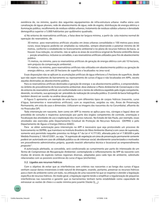 12
existência de, no mínimo, quatro dos seguintes equipamentos de infra-estrutura urbana: malha viária com
canalização de águas pluviais; rede de abastecimento de água; rede de esgoto; distribuição de energia elétrica e
iluminação pública; recolhimento de resíduos sólidos urbanos; tratamento de resíduos sólidos urbanos e densidade
demográfica superior a 5.000 habitantes por quilômetro quadrado.
e) No entorno de reservatórios artificiais, a faixa deve ter largura mínima, a partir da cota máxima normal de
operação do reservatório, de:
30 metros para reservatórios artificiais situados em áreas urbanas consolidadas e 100 metros para áreas
rurais; essas larguras poderão ser ampliadas ou reduzidas, sempre observando o patamar mínimo de 30
metros, conforme o estabelecido no licenciamento ambiental e no plano de recursos hídricos da bacia, se
houver. Essa redução, no entanto, não se aplica às áreas de ocorrência original da floresta ombrófila densa
– porção amazônica, inclusive os cerradões, e aos reservatórios artificiais utilizados para fins de abastecimento
público.
15 metros, no mínimo, para os reservatórios artificiais de geração de energia elétrica com até 10 hectares,
sem prejuízo da compensação ambiental;
15 metros, no mínimo, para reservatórios artificiais não utilizados em abastecimento público ou geração de
energia elétrica, com até 20 hectares de superfície e localizados na área rural.
Essas disposições não se aplicam às acumulações artificiais de água inferiores a 5 hectares de superfície, desde
que não sejam resultantes do barramento ou represamento de cursos d’água e não localizadas em APPs, exceto
aquelas destinadas ao abastecimento público.
Para os reservatórios artificiais destinados à geração de energia e ao abastecimento público, o empreendedor,
no âmbito do procedimento de licenciamento ambiental, deve elaborar o Plano Ambiental de Conservação e Uso
do entorno do reservatório artificial, em conformidade com o termo de referência expedido pelo órgão competente,
devendo, no entanto, sua aprovação ser precedida da realização de consulta pública. O comitê de bacia hidrográfica
também deverá ser ouvido na análise desse plano.
A Figura 5 apresenta um exemplo de uma bacia com diferentes tipos de corpos hídricos (nascente, curso
d’água, barramentos e reservatórios artificiais), com as respectivas, exigidas ou não, Áreas de Preservação
Permanente, em vista de usos e dimensões. Utilizaram-se imagens das nascentes do rio Corumbataí, afluente do
rio Piracicaba (SP).
Toda intervenção em nascente, bem como em APP (o mesmo se aplica para rios, córregos e lagos) deve ser
precedida de consulta e respectiva autorização por parte dos órgãos competentes de controle, orientação e
fiscalização das atividades de uso e exploração dos recursos naturais. No Estado de São Paulo, por exemplo, essas
atividades são exercidas pelo Departamento Estadual de Proteção de Recursos Naturais (DEPRN) e pelo
Departamento de Águas e Energia Elétrica (DAEE).
Para se obter autorização para intervenção na APP é necessário que seja protocolado um processo de
licenciamento no DEPRN, que tramitará no Instituto Brasileiro do Meio Ambiente (Ibama) e em casos de supressão,
somente será permitido naqueles previstos no Artigo 4.º da Lei no
4.771/65, alterada pela Lei no
7.803/89 e pela
Medida Provisória 2.166-67/2001, ou seja, “A supressão de vegetação em área de preservação permanente somente
poderá ser autorizada em caso de utilidade pública ou de interesse social, devidamente caracterizados e motivados
em procedimento administrativo próprio, quando inexistir alternativa técnica e locacional ao empreendimento
proposto”.
A autorização pleiteada, se concedida, será condicionada ao cumprimento por parte do interessado de um
Termo de Compromisso de Recuperação Ambiental, contemplando o reflorestamento da APP da nascente com
mudas de árvores de espécies nativas regionais diversas, adaptadas para cada tipo de ambiente, sobretudo
relacionadas com as possíveis ocorrências do curso d’água (enchentes).
3.2. Ligados aos recursos hídricos
Com o objetivo de evitar que as interferências sem critérios nas nascentes e ao longo dos cursos d’água
venham causar danos irreversíveis à rede natural de drenagem, visando, portanto, preservar os recursos hídricos
para o bem do ambiente como um todo, na utilização de uma nascente há que se respeitar e atender a legislação
específica de recursos hídricos. De modo geral, a legislação vigente tende a simplificar a regularização de pequenas
interferências nas nascentes e garantir que os barramentos tenham tanto estabilidade como capacidade de
extravasar as vazões de cheia e a vazão mínima para jusante (Vazão Q7,10
).
Cartilha Nascentes_final.pmd 14/7/2006, 14:3612
 