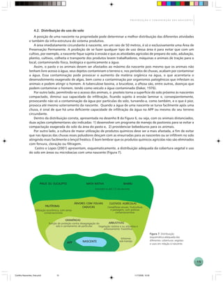 15
P R E S E R V A Ç Ã O E C O N S E R V A Ç Ã O D A S N A S C E N T E S
4.2. Distribuição do uso do solo
A posição de uma nascente na propriedade pode determinar a melhor distribuição das diferentes atividades
e também da infra-estrutura do sistema produtivo.
A área imediatamente circundante à nascente, em um raio de 50 metros, é só e exclusivamente uma Área de
Preservação Permanente. A proibição de se fazer qualquer tipo de uso dessa área é para evitar que com um
cultivo, por exemplo, a nascente fique sujeita à erosão e que as atividades agrícolas de preparo do solo, adubação,
plantio, cultivos, colheita e transporte dos produtos levem trabalhadores, máquinas e animais de tração para o
local, contaminando física, biológica e quimicamente a água.
Assim, o pasto e os animais devem ser afastados ao máximo da nascente pois mesmo que os animais não
tenham livre acesso à água, seus dejetos contaminam o terreno e, nos períodos de chuvas, acabam por contaminar
a água. Essa contaminação pode provocar o aumento da matéria orgânica na água, o que acarretaria o
desenvolvimento exagerado de algas, bem como a contaminação por organismos patogênicos que infestam os
animais e podem atingir o homem. A tuberculose bovina, a brucelose, a aftosa são, entre outras, doenças que
podem contaminar o homem, tendo como veículo a água contaminada (Daker, 1976).
Por outro lado, permitindo-se o acesso dos animais, o pisoteio torna a superfície do solo próximo às nascentes
compactado, diminui sua capacidade de infiltração, ficando sujeito à erosão laminar e, conseqüentemente,
provocando não só a contaminação da água por partículas do solo, turvando-a, como também, e o que é pior,
provoca até mesmo soterramento da nascente. Quando a água de uma nascente se turva facilmente após uma
chuva, é sinal de que há uma deficiente capacidade de infiltração da água na APP ou mesmo do seu terreno
circundante.
Dentro da distribuição correta, apresentada no desenho B da Figura 6, ou seja, com os animais distanciados,
duas ações complementares são indicadas: 1) desenvolver um programa de manejo de pastoreio para se evitar a
compactação exagerada do solo da área do pasto e, 2) providenciar bebedouros para os animais.
Por outro lado, a cultura de maior utilização de produtos químicos deve ser a mais afastada, a fim de evitar
que nas épocas das chuvas esses poluidores desçam com as enxurradas para as nascentes ou se infiltrem no solo
atingindo mais facilmente o lençol freático. É bom lembrar que os produtos químicos agrícolas não são eliminados
com fervura, cloração ou filtragem.
Castro e Lopes (2001) apresentam, esquematicamente, a distribuição adequada da cobertura vegetal e uso
do solo em áreas ou microbacias com uma nascente (Figura 7).
PINUS OU EUCALIPTOPINUS OU EUCALIPTOPINUS OU EUCALIPTOPINUS OU EUCALIPTOPINUS OU EUCALIPTO
FRUTÍFERASFRUTÍFERASFRUTÍFERASFRUTÍFERASFRUTÍFERAS
ÁRVORES COM FOLHASÁRVORES COM FOLHASÁRVORES COM FOLHASÁRVORES COM FOLHASÁRVORES COM FOLHAS
CADUCASCADUCASCADUCASCADUCASCADUCAS
CULCULCULCULCULTIVOS AGRÍCOLASTIVOS AGRÍCOLASTIVOS AGRÍCOLASTIVOS AGRÍCOLASTIVOS AGRÍCOLAS
BAMBUBAMBUBAMBUBAMBUBAMBUMATA NATIVAMATA NATIVAMATA NATIVAMATA NATIVAMATA NATIVA
GRAMÍNEASGRAMÍNEASGRAMÍNEASGRAMÍNEASGRAMÍNEAS
ARBUSTIVASARBUSTIVASARBUSTIVASARBUSTIVASARBUSTIVAS
APPAPPAPPAPPAPP NASCENTENASCENTENASCENTENASCENTENASCENTE
Estender-se até 1/3 da encosta
Utilização econômica, com senso
conservacionista
Cerealíferas anuais, fruticultura
e pastagens, com práticas
conservacionistas
Função de proteção contra desagregação do
solo e carreamento de partículas Vegetação rasteira e ou arbustiva e
arboreamento freatófitas
Arbóreas
sob manejo
Figura 7.Figura 7.Figura 7.Figura 7.Figura 7. Distribuição
esquemática adequada das
diferentes coberturas vegetais
e usos em relação à nascente.
Cartilha Nascentes_final.pmd 11/7/2006, 10:3415
 