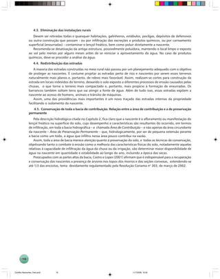 16
4.3. Eliminação das instalações rurais
Devem ser retiradas todas e quaisquer habitações, galinheiros, estábulos, pocilgas, depósitos de defensivos
ou outra construção que possam - ou por infiltração das excreções e produtos químicos, ou por carreamento
superficial (enxurradas) - contaminar o lençol freático, bem como poluir diretamente a nascente.
Recomenda-se desativação da antiga estrutura, possivelmente poluidora, mantendo o local limpo e exposto
ao sol pelo menos por alguns meses antes de se reiniciar o aproveitamento da água. No caso de produtos
químicos, deve-se proceder a análise da água.
4.4. Redistribuição das estradas
A maioria das estradas construídas no meio rural não passou por um planejamento adequado com o objetivo
de proteger as nascentes. É costume projetar as estradas perto de rios e nascentes por serem esses terrenos
naturalmente mais planos e, portanto, de relevo mais favorável. Assim, realizam-se cortes para construção da
estrada em locais indevidos do terreno, deixando o solo exposto a diferentes processos de erosão causados pelas
chuvas, o que torna o terreno mais compactado e, portanto, mais propício à formação de enxurradas. Os
barrancos também soltam terra que vai atingir a fonte de água. Além de tudo isso, essas estradas expõem a
nascente ao acesso de homens, animais e trânsito de máquinas.
Assim, uma das providências mais importantes é um novo traçado das estradas internas da propriedade
facilitando o isolamento da nascente.
4.5. Conservação de toda a bacia de contribuição. Relação entre a área de contribuição e a de preservação
permanente
Pela descrição hidrológica citada no Capítulo 2, fica claro que a nascente é o afloramento ou manifestação do
lençol freático na superfície do solo, cujo desempenho e características são resultantes do ocorrido, em termos
de infiltração, em toda a bacia hidrográfica – a chamada Área de Contribuição – e não apenas da área circundante
da nascente – Área de Preservação Permanente – que, hidrologicamente, por ser de pequena extensão perante
a bacia como um todo, a água que infiltra nessa área pouco contribui na vazão.
Assim, toda a área de bacia merece atenção quanto à preservação do solo, e todas as técnicas de conservação,
objetivando tanto o combate à erosão como a melhoria das características físicas do solo, notadamente aquelas
relativas à capacidade de infiltração da água da chuva ou da irrigação, vão determinar maior disponibilidade de
água na nascente em quantidade e estabilidade ao longo do ano, incluindo a época das secas.
Preocupados com as partes altas da bacia, Castro e Lopes (2001) afirmam que é indispensável para a recuperação
e conservação das nascentes a presença de árvores nos topos dos morros e das seções convexas, estendendo-se
até 1/3 das encostas, tema devidamente regulamentado pela Resolução Conama no
303, de março de 2002.
Cartilha Nascentes_final.pmd 11/7/2006, 10:3416
 