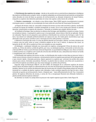 18
4. Distribuição das espécies no campo – decide-se de acordo com as características adaptativas e biológicas
das espécies escolhidas para o projeto. Assim, as espécies adaptadas ao encharcamento permanente ou temporário
serão alocadas em área de brejo ou passíveis de encharcamento ou elevação temporária do lençol freático,
enquanto as espécies não tolerantes plantadas em áreas não sujeitas a altos teores de umidade.
5. Plantio e manutenção - em relação a essa última etapa, Tabai (2002) aponta resumidamente os passos
orientações gerais e cuidados na recomposição da mata nativa de uma Área de Preservação Permanente:
a) Preparo do terreno: deve ser executada a limpeza do terreno na área onde será feito o plantio, facilitando
a entrada da equipe de trabalho e também protegendo as mudas. Faz-se uma roçada para eliminar as plantas
daninhas, preservando as espécies de interesse e retirando os entulhos que estejam dentro da área.
b) Combate às formigas: deve-se eliminar os olheiros das formigas, pois desfolham e matam as mudas. Contra
as cortadeiras (saúvas e quenquéns), pode-se usar a isca granulada, pouco tóxica e fácil de ser aplicada. Devem
ser colocados 10g de isca em pequenos sacos plásticos e distribuídos nos carreiros das formigas a cada 1m2
de
terra. Isso deverá ser realizado preferencialmente em épocas de seca. De modo geral, recomenda-se que seja
eliminado tudo que possa contribuir para a formação de terra solta próxima à nascente.
c) Abertura e marcação das covas: as covas de plantio deverão ser marcadas e abertas em linha à distância de
3 metros uma da outra; entre as covas a distância poderá ser de 2 em 2 metros. A abertura das covas, no
tamanho de 40 x 40 x 40 cm poderá ser feita com enxadão ou uma cavadeira.
d) Adubação: a adubação realizada nas covas pode ser orgânica, empregando 6 litros de esterco de curral
curtido, ou 3 litros de esterco curtido de galinha, por cova, ou adubação química, misturando na terra da cova,
a fórmula NPK (4:14:8) ou outra fórmula comercial disponível, na quantidade de 200g por cova. Deve-se misturar
o adubo químico ou o orgânico com a parte de cima do solo retirado da cova, colocando essa mistura no fundo
e completando com o restante do solo.
e) Distribuição das espécies de árvores na área: na distribuição das mudas na área deve-se procurar imitar o
modo como as árvores crescem na natureza - primeiramente nascem as espécies que precisam de luz para germinar
e que crescem rápido, chamadas pioneiras, depois aparecem as espécies que precisam da sombra das outras
árvores para crescer, chamadas secundárias. Portanto, no plantio deve-se colocar uma linha com as pioneiras e
uma linha de espécies secundárias que irão crescer devagar na sombra das primeiras.
Segundo artigo da Resolução SMA-47, de 26/11/2003, há obrigação de se utilizarem espécies de árvores
nativas típicas da própria região no reflorestamento de uma área de preservação permanente. Este artigo obriga,
também, plantar-se um número de diferentes tipos de árvores para ser imitada a diversidade própria da natureza,
tomando-se o cuidado de plantar espécies mais indicadas a cada condição específica de tipo de solo e clima,
incluindo-se quanto ao encharcamento. Assim, é disposto que – ”para reflorestamento de até 1ha, é necessário
plantar 30 espécies diferentes de árvores, e acima de 1ha a recuperação florestal será efetivada mediante o
plantio de 80 (oitenta) espécies arbóreas”.
Ao distribuir as mudas no campo deve-se procurar não repetir espécies iguais lado a lado (Figura 9).
Figura 9.Figura 9.Figura 9.Figura 9.Figura 9. Disposição das
pioneiras e secundárias
na área de plantio e uma
recomposição da
vegetação visando unir
fragmentos de mata
ciliar. Adaptado de Tabai
(2002).
PIONEIRASPIONEIRASPIONEIRASPIONEIRASPIONEIRAS
NÃO PIONEIRASNÃO PIONEIRASNÃO PIONEIRASNÃO PIONEIRASNÃO PIONEIRAS
ESPÉCIE AESPÉCIE AESPÉCIE AESPÉCIE AESPÉCIE A ESPÉCIE BESPÉCIE BESPÉCIE BESPÉCIE BESPÉCIE B
Cartilha Nascentes_final.pmd 11/7/2006, 10:3418
 