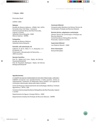 31
P R E S E R V A Ç Ã O E C O N S E R V A Ç Ã O D A S N A S C E N T E S
Agradecimentos
O COMITÊ DAS BACIAS HIDROGRÁFICAS DOS RIOS PIRACICABA, CAPIVARI E
JUNDIAÍ consignam seus agradecimentos a todos quantos, direta ou
indiretamente, auxiliaram na elaboração dessa cartilha e em especial às
instituições relacionadas abaixo pelo apoio recebido:
Centro de Pesquisa e Desenvolvimento de Ecofisiologia e Biofísica / Instituto
Agronômico / APTA / SAA
Consórcio Intermunicipal das Bacias Hidrográficas dos Rios Piracicaba, Capivari
e Jundiaí
Departamento de Águas e Energia Elétrica - DAEE
Departamento Estadual de Proteção de Recursos Naturais - DEPRN
1a
Edição - 2004
Piracicaba, Brasil
JUNHO / 2004
Redação
Rinaldo de Oliveira Calheiros - CPDEB / IAC / APTA
Fernando César Vitti Tabai - Consórcio
Intermunicipal das Bacias dos Rios Piracicaba,
Capivari e Jundiaí
Sebastião Vainer Bosquilia - DAEE
Márcia Calamari - DEPRN
Fotografias
Rinaldo de Oliveira Calheiros
Sebastião Vainer Bosquilia
Extraído, sob autorização, de
Calheiros, R. de O.; Tabai, F. C. V.; Bosquilia, S. V.
& Calamari, M.
Preservação e Recuperação de Nascentes,......
2004 (no prelo).
Revisão Científica
Prof. Dr. Walter de P. Lima - Depto. de Ciências
Florestais/ESALQ/USP
Prof. Dr. Ricardo R. Rodrigues - Depto. de Ciências
Biológicas/ESALQ/USP
Comissão Editorial
Composta pelos Membros da Câmara Técnica de
Conservação e Proteção aos Recursos Naturais
Revisão técnica, adaptação e autorização
Câmara Técnica de Conservação e Proteção aos
Recursos Naturais
Comitê das Bacias Hidrográficas dos Rios
Piracicaba, Capivarí e Jundiaí
Supervisão Editorial
Luiz Roberto Moretti - DAEE
Arte e Ilustrações
Richard McFadden
Cartilha Nascentes_final.pmd 14/7/2006, 16:1531
 