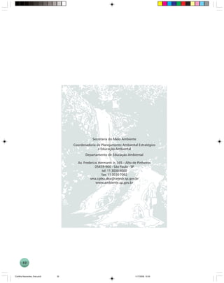 32
Secretaria do Meio Ambiente
Coordenadoria de Planejamento Ambiental Estratégico
e Educação Ambiental
Departamento de Educação Ambiental
Av. Frederico Hermann Jr, 345 - Alto de Pinheiros
05459-900 - São Paulo - SP
tel: 11 3030 6000
fax: 11 3030 7092
sma.cplea.dea@cetesb.sp.gov.br
www.ambiente.sp.gov.br
Cartilha Nascentes_final.pmd 11/7/2006, 10:3432
 