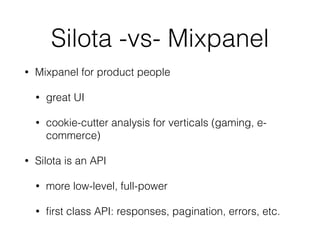 Silota -vs- Mixpanel 
• Mixpanel for product people 
• great UI 
• cookie-cutter analysis for verticals (gaming, e-commerce) 
• Silota is an API 
• more low-level, full-power 
• first class API: responses, pagination, errors, etc. 
 