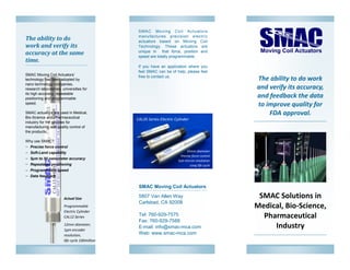 The ability to do work
and verify its accuracy,
and feedback the data
to improve quality for
FDA approval.
SMAC Solutions in
Medical, Bio-Science,
Pharmaceutical
Industry
SMAC Moving Coil Actuators
5807 Van Allen Way
Carlsbad, CA 92008
Tel: 760-929-7575
Fax: 760-929-7588
E-mail: info@smac-mca.com
Web: www.smac-mca.com
SMAC Moving Coil Actuators
manufactures precision electric
actuators based on Moving Coil
Technology. These actuators are
unique in that force, position and
speed are totally programmable.
If you have an application where you
feel SMAC can be of help, please feel
free to contact us.
Actual Size
Programmable
Electric Cylinder
CAL12 Series
12mm diameter,
1μm encoder
resolution,
life cycle 100million
The ability to do
work and verify its
accuracy at the same
time.
SMAC Moving Coil Actuators’
technology has been adopted by
nano technology companies,
research laboratories, universities for
its high accuracy, repeatable
positioning and programmable
speed.
SMAC actuators are used in Medical,
Bio-Science and Pharmaceutical
industry for the process for
manufacturing and quality control of
the products.
Why use SMAC?
 Precise force control
 Soft-Land capability
 5μm to 50 nanometer accuracy
 Repeatable positioning
 Programmable speed
 Data feedback
35mm diameter
Precise force control
Sub-micron resolution
Long life cycle
CAL35 Series Electric Cylinder
 