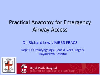 Practical Anatomy for Emergency
Airway Access
Dr. Richard Lewis MBBS FRACS
Dept. Of Otolaryngology, Head & Neck Surgery,
Royal Perth Hospital

 
