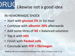 Likewise not a good idea
IN HEMORHAGIC SHOCK
• Start with glucose 5% in 1st hour
• Continue with albumin 20% afterwards
• Add some litres of NS + balanced solutions
• Top it with HES
• Finish with Packed cells
• Conclude with FFP + fibrinogen
DRUG
Malbrain ML et al. Anaesthesiol Intensive Ther. 2015; 47 (Spec Issue): s1-s5.
 