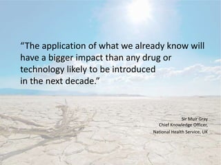 “The application of what we already know will
have a bigger impact than any drug or
technology likely to be introduced
in the next decade.”
Sir Muir Gray
Chief Knowledge Officer,
National Health Service, UK
 