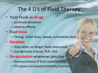 The 4 D’s of Fluid Therapy
• Treat Fluids as Drugs
– (contra)indications
– adverse effects
• Fluid Dose
– Timing, initial dose, speed, cumulative dose
• Duration
– Stop when no longer fluid responsive
– Use dynamic indices, PLR, EEO
• De-escalation whenever possible
– Deresuscitation if fluid overload (FO)
– FO causes increased morbidity/mortality
 