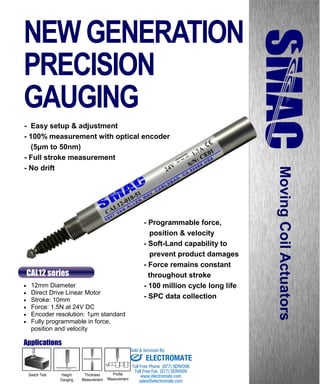 www.smac-mca.com
MovingCoilActuators
- Easy setup & adjustment
- 100% measurement with optical encoder
(5μm to 50nm)
- Full stroke measurement
- No drift
 12mm Diameter
 Direct Drive Linear Motor
 Stroke: 10mm
 Force: 1.5N at 24V DC
 Encoder resolution: 1µm standard
 Fully programmable in force,
position and velocity
CAL12 series
- Programmable force,
position & velocity
- Soft-Land capability to
prevent product damages
- Force remains constant
throughout stroke
- 100 million cycle long life
- SPC data collection
Switch Test Height
Gauging
Profile
Measurement
Thickness
Measurement
Applications
NEWGENERATION
PRECISION
GAUGING
sales@electromate.com
www.electromate.com
ELECTROMATE
Toll Free Phone (877) SERVO98
Toll Free Fax (877) SERV099
www.electromate.com
sales@electromate.com
Sold & Serviced By:
 