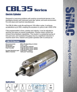 www.smac-mca.com
CBL35 Series
CBL35 Series
Electric Cylinder
Designed to overcome problems with existing conventional devices in the
packaging industry with improved cycle rate, uptime, and work environment.
For end users and machine manufacturers.
The CBL35 offers cycle life well beyond 100 million cycles. It achieves
accelerations up to 50G, enabling the actuators to cycle at rate >2000 CPM.
Fully programmable in force, position and velocity, it can be adjusted in
seconds and does not require recalibration. Precise motion control has
inherent force feedback capabilities. This results in a substantial saving of
time and cost, and increases throughput due to a significant reduction in
machine down time. Cleaner and quieter operation with no exhaust air.
Dimensions [mm] Ø35 x 95 (depending on stroke)
Stroke [mm] 10, 25 +1/-0
Acceleration [G] up to 50G (zero payload)
Peak Force [N] 15 @1.5A (10mm stroke, 24VDC)
14 @1.5A (25mm stroke, 48VDC)
Encoder Resolution [µm] 5 (standard), 1 (option)
SMAC’s Patented ‘Soft-Land’ Technology
MovingCoilActuators
Applications
Leak DetectorNitrogen DosingRejectingSorting
Diverting
Labelling Filling Assemblysales@electromate.com
www.electromate.com
ELECTROMATE
Toll Free Phone (877) SERVO98
Toll Free Fax (877) SERV099
www.electromate.com
sales@electromate.com
Sold & Serviced By:
 