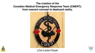 The creation of the
Canadian Medical Emergency Response Team (CMERT):
from nascent concept to deployed reality.
LCol Leilani Doyle
 