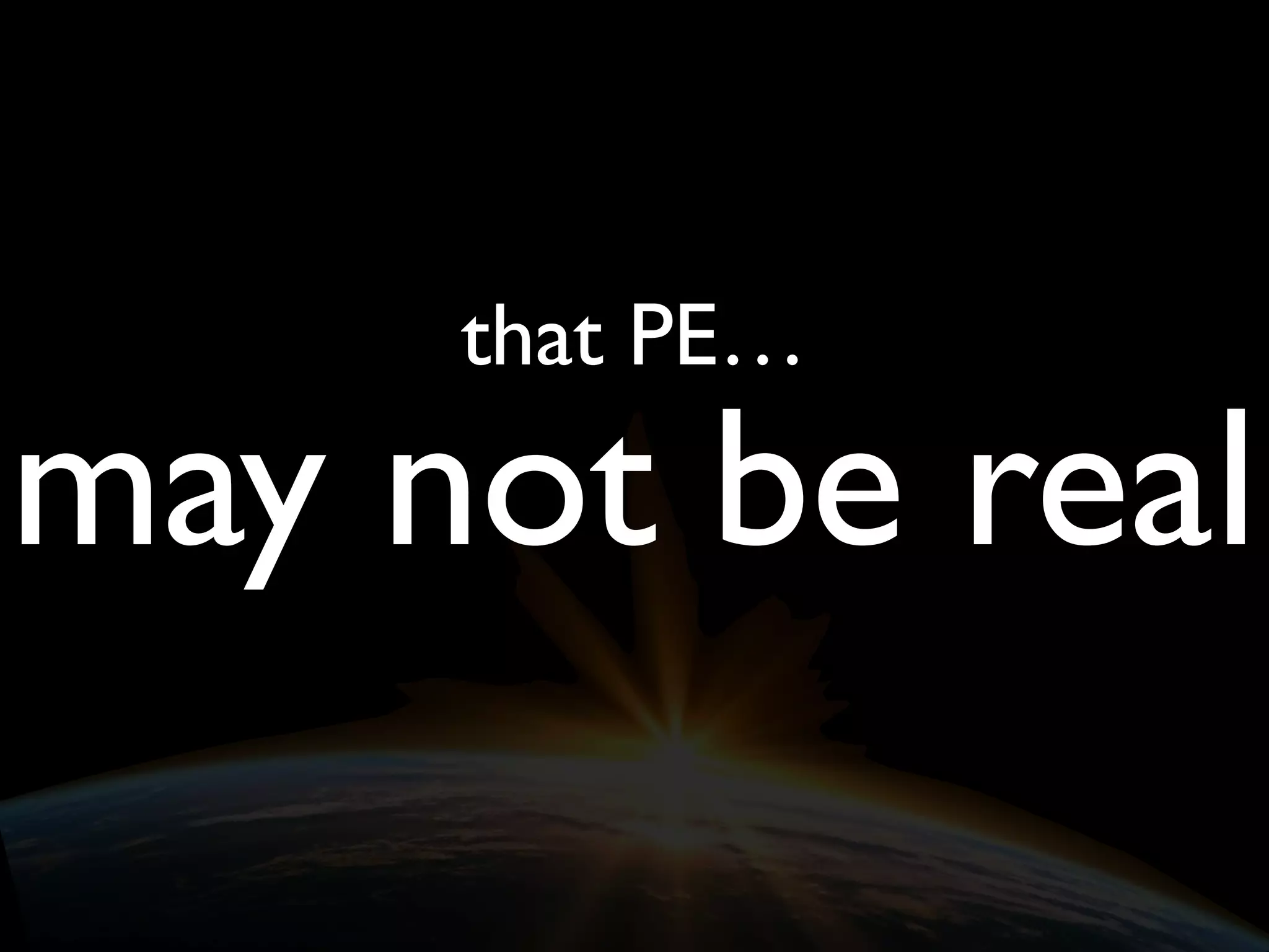 that PE…
may not be real
 