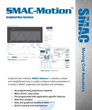 www.smac-mca.com
TM
SMAC-Motion
Graphical User Interface
MovingCoilActuators
SMAC-MotionTM
LCC Control Center
SMAC-MotionTM
Thread Check
Graphical User Interface, SMAC-MotionTM
, provides a simple
and straightforward way to quickly configure motion parameters of
a variety of SMAC single/dual axis actuators and controllers.
 No programming experience required
 Menu-driven, easy setup
 Pre-programmed with application-specific features
 Real time analysis
 Data and graphical feedback tools
 Built-in tutorial and help features
sales@electromate.com
www.electromate.com
ELECTROMATE
Toll Free Phone (877) SERVO98
Toll Free Fax (877) SERV099
www.electromate.com
sales@electromate.com
Sold & Serviced By:
 