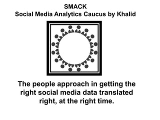 SMACK
Social Media Analytics Caucus by Khalid
The people approach in getting the
right social media data translated
right, at the right time.
 