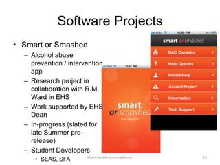 HEARTifactsApp supports finding Automated External Defibrillators using Augmented RealityCreated for an external customerStudents part of capstone team consisting of:Computer Science/Software EngineeringGraphic DesignMarketingMIShttp://seasnews.eas.muohio.edu/2010/08/automated-external-defibrillator-aed-app/Miami M-Learning Center14
