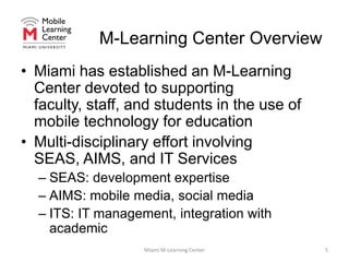 M-Learning Center OverviewMiami has established an M-Learning Center devoted to supporting faculty, staff, and students in the use of mobile technology for educationMulti-disciplinary effort involving SEAS, AIMS, and IT ServicesSEAS: development expertiseAIMS: mobile media, social mediaITS: IT management, integration with academicMiami M-Learning Center5