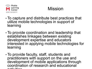 MissionTo capture and distribute best practices that utilize mobile technologies in support of learningTo provide coordination and leadership that establishes linkages between existing development expertise and educators interested in applying mobile technologies for learningTo provide faculty, staff, students and practitioners with support on the use and development of mobile applications through coordination of research and educational activities