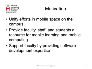 MotivationUnify efforts in mobile space on the campusProvide faculty, staff, and students a resource for mobile learning and mobile computingSupport faculty by providing software development expertiseMiami Mobile Learning Center7