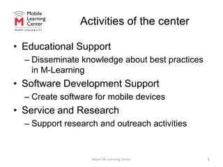 Activities of the centerEducational SupportDisseminate knowledge about best practices in M-LearningSoftware Development SupportCreate software for mobile devicesService and ResearchSupport research and outreach activitiesMiami M-Learning Center8
