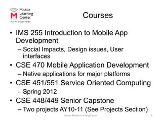 CoursesIMS 255 Introduction to Mobile App DevelopmentSocial Impacts, Design issues, User interfacesCSE 470 Mobile Application DevelopmentNative applications for major platformsCSE 451/551 Service Oriented ComputingSpring 2012CSE 448/449 Senior CapstoneTwo projects AY10-11 (See Projects Section)Miami Mobile Learning Center9