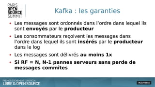 Kafka : les garanties
● Les messages sont ordonnés dans l’ordre dans lequel ils
sont envoyés par le producteur
● Les consommateurs reçoivent les messages dans
l’ordre dans lequel ils sont insérés par le producteur
dans le log
● Les messages sont délivrés au moins 1x
● Si RF = N, N-1 pannes serveurs sans perde de
messages commîtes
 