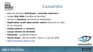 Cassandra
● Base de données distribuée « orientée colonnes »
● Google Big Table (modèle de données)
● Amazon's Dynamo (architecture distribuées)
● Réplication multi data-center native (Cloud et sur site)
● Fini le sharding
● Faible latence en écriture
● Large volume de données
● Élasticité : scalabilité linéaire
● Haute dispo : Pas de master / slave == pas de SPOF
● http://cassandra.apache.org/
 