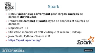 Spark
● Moteur générique performant pour larges sources de
données distribuées
● Framework complet et unifié (type de données et sources de
données)
● MapReduce ++
● Utilisation mémoire et CPU vs disque et réseau (Hadoop)
● Java, Scala, Python, Closure et R
● https://spark.apache.org/
 