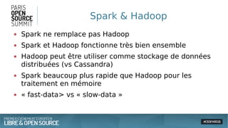 Spark & Hadoop
● Spark ne remplace pas Hadoop
● Spark et Hadoop fonctionne très bien ensemble
● Hadoop peut être utiliser comme stockage de données
distribuées (vs Cassandra)
● Spark beaucoup plus rapide que Hadoop pour les
traitement en mémoire
● « fast-data> vs « slow-data »
 