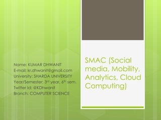 SMAC (Social
media, Mobility,
Analytics, Cloud
Computing)
Name: KUMAR DHWANIT
E-mail: kr.dhwanit@gmail.com
University: SHARDA UNIVERSITY
Year/Semester: 3rd year, 6th sem.
Twitter Id: @KDhwanit
Branch: COMPUTER SCIENCE
 