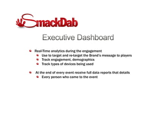 !   Real-Time analytics during the engagement
!   Use to target and re-target the Brand’s message to players
!   Track engagement, demographics
!   Track types of devices being used
!   At the end of every event receive full data reports that details
!   Every person who came to the event
 