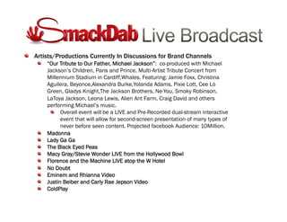 !   Artists/Productions Currently In Discussions for Brand Channels
!   “Our Tribute to Our Father, Michael Jackson”: co-produced with Michael
Jackson’s Children, Paris and Prince. Multi-Artist Tribute Concert from
Millennium Stadium in Cardiff,Whales. Featuring: Jamie Foxx, Christina
Aguilera, Beyonce,Alexandra Burke,Yolanda Adams, Pixie Lott, Cee Lo
Green, Gladys Knight,The Jackson Brothers, Ne-You, Smoky Robinson,
LaToya Jackson, Leona Lewis, Alien Ant Farm, Craig David and others
performing Michael’s music.
!   Overall event will be a LIVE and Pre-Recorded dual-stream interactive
event that will allow for second-screen presentation of many types of
never before seen content. Projected facebook Audience: 10Million.
!   Madonna
!   Lady Ga Ga
!   The Black Eyed Peas
!   Macy Gray/Stevie Wonder LIVE from the Hollywood Bowl
!   Florence and the Machine LIVE atop the W Hotel
!   No Doubt
!   Eminem and Rhianna Video
!   Justin Beiber and Carly Rae Jepson Video
!   ColdPlay
 