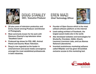 CEO / Executive Producer Chief Technology Officer
!   20 plus years of television production and
Emmy Award winning Producer and Director
of Photography
!   Most commonly known for his work with
Discovery Channel’s top television show
“Deadliest Catch”
!   Produced top shows for FOX, ABC, Animal
Planet and Country Music Television.
!   Doug is now regarded as the leader in
entertainment and social media convergence
amongst the most established professionals
in both industries.
!   Founder of Open Source which is the most
utilized software platform on the internet
!   Lead coding architect of Facebook, the
largest social media site in the world.
!   Also developed websites and technologies for
Shutterfly, Friendster, NASA, Hitachi,
Laurence Livermore Labs, and Los Alamos
National Laboratories.
!   Invented revolutionary marketing software
called WSpider and has given SmackDab
exclusive access to this marketing tool.
 