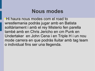 Nous modes Hi haura nous modes com el road to wrestlemania podràs jugar amb en Batista solitàriament i amb el rey Misterio fen parella també amb en Chris Jericho en cm Punk en Undertaker  en John Cena i en Triple H i un nou mode carrera en que podràs lluitar amb tag team o individual fins ser una llegenda. 
