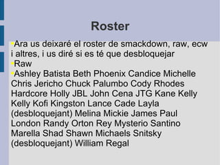 Roster Ara us deixaré el roster de smackdown, raw, ecw i altres, i us diré si es té que desbloquejar Raw Ashley Batista Beth Phoenix Candice Michelle Chris Jericho Chuck Palumbo Cody Rhodes Hardcore Holly JBL John Cena JTG Kane Kelly Kelly Kofi Kingston Lance Cade Layla (desbloquejant) Melina Mickie James Paul London Randy Orton Rey Mysterio Santino Marella Shad Shawn Michaels Snitsky (desbloquejant) William Regal 