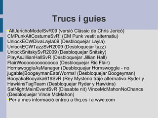 Trucs i guies AltJerichoModelSvR09 (versió Clàssic de Chris Jericó) CMPunkAltCostumeSvR! (CM Punk vestit alternatiu) UnlockECWDivaLayla09 (Desbloquejar Layla) UnlockECWTazzSvR2009 (Desbloquejar tazz) UnlockSnitskySvR2009 (Desbloquejar Snitsky) PlayAsJillianHallSvR (Desbloquejar Jillian Hall) FlairWoooooooooooooo (Desbloquejar Ric Flair) HornswoggleAsManager (Desbloquejar Hornswoggle - no jugable)BoogeymanEatsWorms! (Desbloquejar Boogeyman) BooyakaBooyaka619SvR (Rey Mysterio traje alternativo Ryder y HawkinsTagTeam (Desbloquejar Ryder y Hawkins) SatNightMainEventSvR (Dissabte nit) VinceMcMahonNoChance (Desbloquejar Vince McMahon)  Per a mes informació entreu a thq.es i a wwe.com 