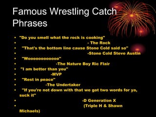 Famous Wrestling Catch Phrases   "Do you smell what the rock is cooking"                                                      - The Rock    "That's the bottom line cause Stone Cold said so"                                                      -Stone Cold Steve Austin    "Woooooooooooo"                              -The Nature Boy Ric Flair   "I am better than you"                          -MVP    "Rest in peace"                      -The Undertaker    "If you're not down with that we got two words for ya, suck it"                                                  -D Generation X                                                   (Triple H & Shawn Michaels) 