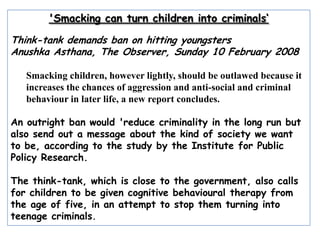 'Smacking can turn children into criminals‘ Think-tank demands ban on hitting youngsters AnushkaAsthana, The Observer, Sunday 10 February 2008 Smacking children, however lightly, should be outlawed because it increases the chances of aggression and anti-social and criminal behaviour in later life, a new report concludes. An outright ban would 'reduce criminality in the long run but also send out a message about the kind of society we want to be, according to the study by the Institute for Public Policy Research. The think-tank, which is close to the government, also calls for children to be given cognitive behavioural therapy from the age of five, in an attempt to stop them turning into teenage criminals. 