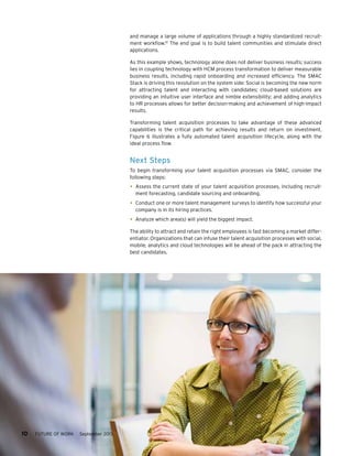 and manage a large volume of applications through a highly standardized recruitment workflow.10 The end goal is to build talent communities and stimulate direct
applications.
As this example shows, technology alone does not deliver business results; success
lies in coupling technology with HCM process transformation to deliver measurable
business results, including rapid onboarding and increased efficiency. The SMAC
Stack is driving this revolution on the system side: Social is becoming the new norm
for attracting talent and interacting with candidates; cloud-based solutions are
providing an intuitive user interface and nimble extensibility; and adding analytics
to HR processes allows for better decision-making and achievement of high-impact
results.
Transforming talent acquisition processes to take advantage of these advanced
capabilities is the critical path for achieving results and return on investment.
Figure 6 illustrates a fully automated talent acquisition lifecycle, along with the
ideal process flow.

Next Steps
To begin transforming your talent acquisition processes via SMAC, consider the
following steps:

•	 Assess the current state of your talent acquisition processes, including recruitment forecasting, candidate sourcing and onboarding.

•	 Conduct one or more talent management surveys to identify how successful your
company is in its hiring practices.

•	 Analyze which area(s) will yield the biggest impact.
The ability to attract and retain the right employees is fast becoming a market differentiator. Organizations that can infuse their talent acquisition processes with social,
mobile, analytics and cloud technologies will be ahead of the pack in attracting the
best candidates.

10     FUTURE OF WORK

September 2013

 